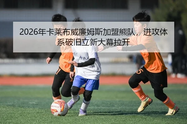 2026年卡莱布威廉姆斯加盟熊队，进攻体系破旧立新大幕拉开
